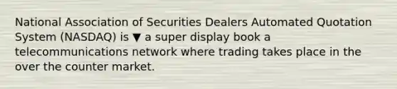 National Association of Securities Dealers Automated Quotation System​ (NASDAQ) is ▼ a super display book a telecommunications network where trading takes place in the over the counter market.