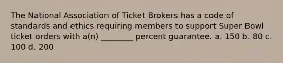 The National Association of Ticket Brokers has a code of standards and ethics requiring members to support Super Bowl ticket orders with a(n) ________ percent guarantee.​ a. 150​ b. ​80 c. ​100 d. ​200