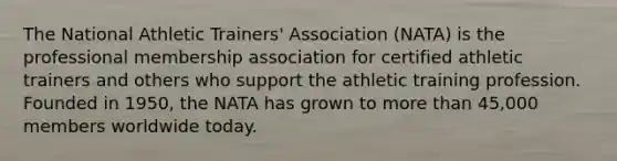 The National Athletic Trainers' Association (NATA) is the professional membership association for certified athletic trainers and others who support the athletic training profession. Founded in 1950, the NATA has grown to more than 45,000 members worldwide today.