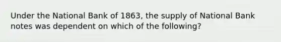 Under the National Bank of 1863, the supply of National Bank notes was dependent on which of the following?