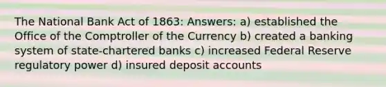 The National Bank Act of 1863: Answers: a) established the Office of the Comptroller of the Currency b) created a banking system of state-chartered banks c) increased Federal Reserve regulatory power d) insured deposit accounts