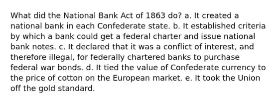 What did the National Bank Act of 1863 do? a. It created a national bank in each Confederate state. b. It established criteria by which a bank could get a federal charter and issue national bank notes. c. It declared that it was a conflict of interest, and therefore illegal, for federally chartered banks to purchase federal war bonds. d. It tied the value of Confederate currency to the price of cotton on the European market. e. It took the Union off the gold standard.