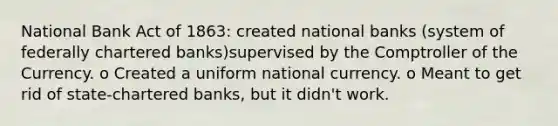 National Bank Act of 1863: created national banks (system of federally chartered banks)supervised by the Comptroller of the Currency. o Created a uniform national currency. o Meant to get rid of state-chartered banks, but it didn't work.