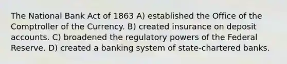 The National Bank Act of 1863 A) established the Office of the Comptroller of the Currency. B) created insurance on deposi<a href='https://www.questionai.com/knowledge/k7x83BRk9p-t-accounts' class='anchor-knowledge'>t accounts</a>. C) broadened the regulatory powers of the Federal Reserve. D) created a banking system of state-chartered banks.