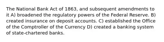 The National Bank Act of 1863, and subsequent amendments to it A) broadened the regulatory powers of the Federal Reserve. B) created insurance on deposit accounts. C) established the Office of the Comptroller of the Currency D) created a banking system of state-chartered banks.