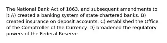 The National Bank Act of 1863, and subsequent amendments to it A) created a banking system of state-chartered banks. B) created insurance on deposi<a href='https://www.questionai.com/knowledge/k7x83BRk9p-t-accounts' class='anchor-knowledge'>t accounts</a>. C) established the Office of the Comptroller of the Currency. D) broadened the regulatory <a href='https://www.questionai.com/knowledge/kKSx9oT84t-powers-of' class='anchor-knowledge'>powers of</a> the Federal Reserve.