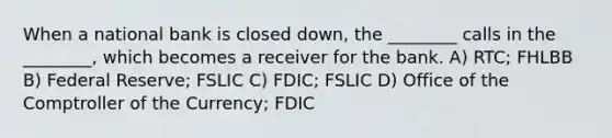 When a national bank is closed down, the ________ calls in the ________, which becomes a receiver for the bank. A) RTC; FHLBB B) Federal Reserve; FSLIC C) FDIC; FSLIC D) Office of the Comptroller of the Currency; FDIC