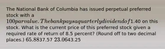 The National Bank of Columbia has issued perpetual preferred stock with a 100 par value. The bank pays a quarterly dividend of1.40 on this stock. What is the current price of this preferred stock given a required rate of return of 8.5 percent? (Round off to two decimal places.) 65.8837.57 23.0643.25