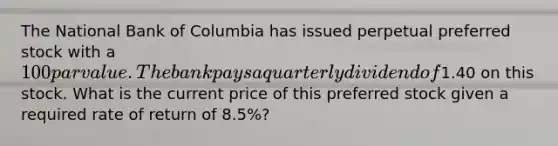 The National Bank of Columbia has issued perpetual preferred stock with a 100 par value. The bank pays a quarterly dividend of1.40 on this stock. What is the current price of this preferred stock given a required rate of return of 8.5%?