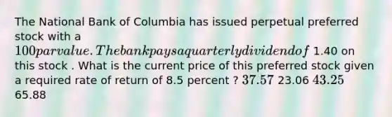 The National Bank of Columbia has issued perpetual preferred stock with a 100 par value . The bank pays a quarterly dividend of 1.40 on this stock . What is the current price of this preferred stock given a required rate of return of 8.5 percent ? 37.57 23.06 43.25 65.88