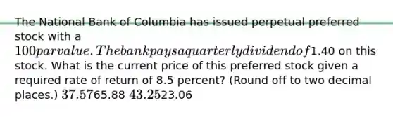 The National Bank of Columbia has issued perpetual preferred stock with a 100 par value. The bank pays a quarterly dividend of1.40 on this stock. What is the current price of this preferred stock given a required rate of return of 8.5 percent? (Round off to two decimal places.) 37.5765.88 43.2523.06