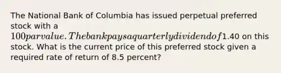 The National Bank of Columbia has issued perpetual preferred stock with a 100 par value. The bank pays a quarterly dividend of1.40 on this stock. What is the current price of this preferred stock given a required rate of return of 8.5 percent?