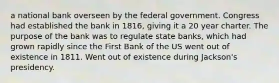 a national bank overseen by the federal government. Congress had established the bank in 1816, giving it a 20 year charter. The purpose of the bank was to regulate state banks, which had grown rapidly since the First Bank of the US went out of existence in 1811. Went out of existence during Jackson's presidency.