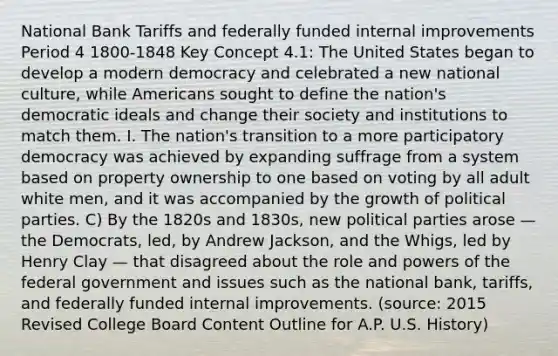 National Bank Tariffs and federally funded internal improvements Period 4 1800-1848 Key Concept 4.1: The United States began to develop a modern democracy and celebrated a new national culture, while Americans sought to define the nation's democratic ideals and change their society and institutions to match them. I. The nation's transition to a more participatory democracy was achieved by expanding suffrage from a system based on property ownership to one based on voting by all adult white men, and it was accompanied by the growth of political parties. C) By the 1820s and 1830s, new political parties arose — the Democrats, led, by Andrew Jackson, and the Whigs, led by Henry Clay — that disagreed about the role and powers of the federal government and issues such as the national bank, tariffs, and federally funded internal improvements. (source: 2015 Revised College Board Content Outline for A.P. U.S. History)