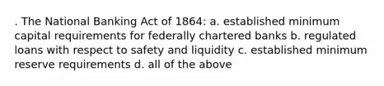 . The National Banking Act of 1864: a. established minimum capital requirements for federally chartered banks b. regulated loans with respect to safety and liquidity c. established minimum reserve requirements d. all of the above