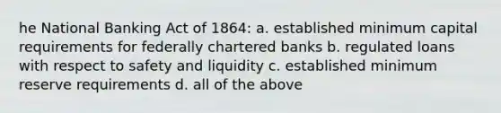 he National Banking Act of 1864: a. established minimum capital requirements for federally chartered banks b. regulated loans with respect to safety and liquidity c. established minimum reserve requirements d. all of the above