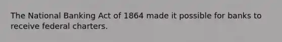 The National Banking Act of 1864 made it possible for banks to receive federal charters.