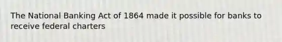 The National Banking Act of 1864 made it possible for banks to receive federal charters