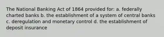 The National Banking Act of 1864 provided for: a. federally charted banks b. the establishment of a system of central banks c. deregulation and monetary control d. the establishment of deposit insurance