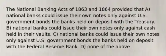 The National Banking Acts of 1863 and 1864 provided that A) national banks could issue their own notes only against U.S. government bonds the banks held on deposit with the Treasury. B) national banks could issue their own notes only against cash held in their vaults. C) national banks could issue their own notes only against U.S. government bonds the banks held on deposit with the Federal Reserve Bank. D) none of the above.