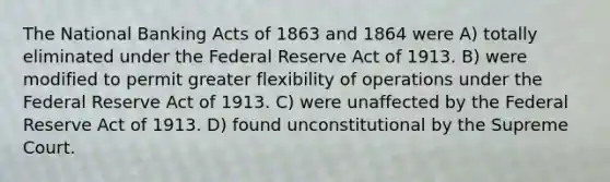 The National Banking Acts of 1863 and 1864 were A) totally eliminated under the Federal Reserve Act of 1913. B) were modified to permit greater flexibility of operations under the Federal Reserve Act of 1913. C) were unaffected by the Federal Reserve Act of 1913. D) found unconstitutional by the Supreme Court.