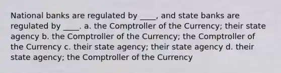 National banks are regulated by ____, and state banks are regulated by ____. a. the Comptroller of the Currency; their state agency b. the Comptroller of the Currency; the Comptroller of the Currency c. their state agency; their state agency d. their state agency; the Comptroller of the Currency