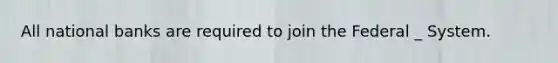 All national banks are required to join the Federal _ System.