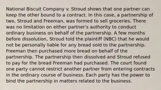 National Biscuit Company v. Stroud shows that one partner can keep the other bound to a contract. In this case, a partnership of two, Stroud and Freeman, was formed to sell groceries. There was no limitation on either partner's authority to conduct ordinary business on behalf of the partnership. A few months before dissolution, Stroud told the plaintiff (NBC) that he would not be personally liable for any bread sold to the partnership. Freeman then purchased more bread on behalf of the partnership. The partnership then dissolved and Stroud refused to pay for the bread Freeman had purchased. The court found one party cannot restrict another partner from entering contracts in the ordinary course of business. Each party has the power to bind the partnership in matters related to the business.