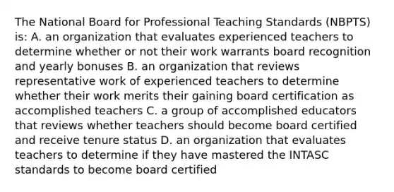 The National Board for Professional Teaching Standards (NBPTS) is: A. an organization that evaluates experienced teachers to determine whether or not their work warrants board recognition and yearly bonuses B. an organization that reviews representative work of experienced teachers to determine whether their work merits their gaining board certification as accomplished teachers C. a group of accomplished educators that reviews whether teachers should become board certified and receive tenure status D. an organization that evaluates teachers to determine if they have mastered the INTASC standards to become board certified