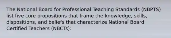 The National Board for Professional Teaching Standards (NBPTS) list five core propositions that frame the knowledge, skills, dispositions, and beliefs that characterize National Board Certified Teachers (NBCTs):