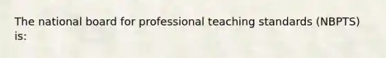 The national board for professional teaching standards (NBPTS) is: