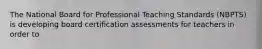 The National Board for Professional Teaching Standards (NBPTS) is developing board certification assessments for teachers in order to