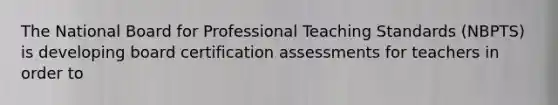 The National Board for Professional Teaching Standards (NBPTS) is developing board certification assessments for teachers in order to