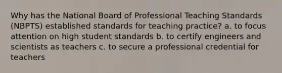 Why has the National Board of Professional Teaching Standards (NBPTS) established standards for teaching practice? a. to focus attention on high student standards b. to certify engineers and scientists as teachers c. to secure a professional credential for teachers