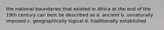 the national boundaries that existed in Africa at the end of the 19th century can best be described as a. ancient b. unnaturally imposed c. geographically logical d. traditionally established