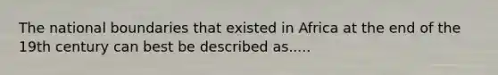 The national boundaries that existed in Africa at the end of the 19th century can best be described as.....