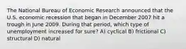 The National Bureau of Economic Research announced that the U.S. economic recession that began in December 2007 hit a trough in June 2009. During that period, which type of unemployment increased for sure? A) cyclical B) frictional C) structural D) natural