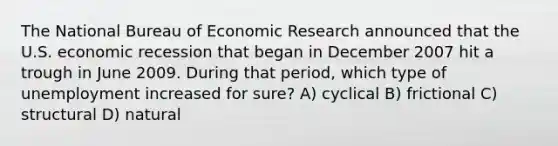 The National Bureau of Economic Research announced that the U.S. economic recession that began in December 2007 hit a trough in June 2009. During that period, which type of unemployment increased for sure? A) cyclical B) frictional C) structural D) natural