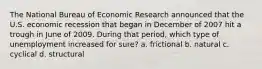 The National Bureau of Economic Research announced that the U.S. economic recession that began in December of 2007 hit a trough in June of 2009. During that period, which type of unemployment increased for sure? a. frictional b. natural c. cyclical d. structural