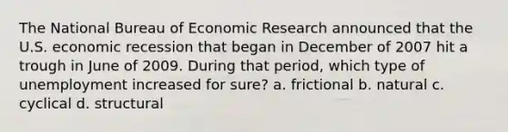 The National Bureau of Economic Research announced that the U.S. economic recession that began in December of 2007 hit a trough in June of 2009. During that period, which type of unemployment increased for sure? a. frictional b. natural c. cyclical d. structural