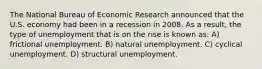 The National Bureau of Economic Research announced that the U.S. economy had been in a recession in 2008. As a result, the type of unemployment that is on the rise is known as: A) frictional unemployment. B) natural unemployment. C) cyclical unemployment. D) structural unemployment.