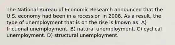 The National Bureau of Economic Research announced that the U.S. economy had been in a recession in 2008. As a result, the type of unemployment that is on the rise is known as: A) frictional unemployment. B) natural unemployment. C) cyclical unemployment. D) structural unemployment.