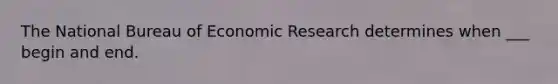 The National Bureau of Economic Research determines when ___ begin and end.