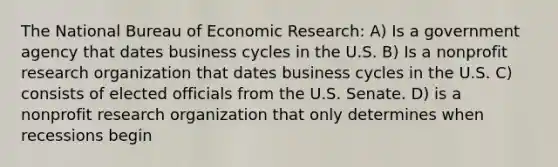 The National Bureau of Economic Research: A) Is a government agency that dates business cycles in the U.S. B) Is a nonprofit research organization that dates business cycles in the U.S. C) consists of elected officials from the U.S. Senate. D) is a nonprofit research organization that only determines when recessions begin