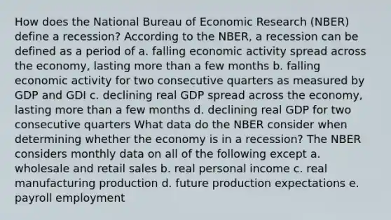 How does the National Bureau of Economic Research (NBER) define a recession? According to the NBER, a recession can be defined as a period of a. falling economic activity spread across the economy, lasting more than a few months b. falling economic activity for two consecutive quarters as measured by GDP and GDI c. declining real GDP spread across the economy, lasting more than a few months d. declining real GDP for two consecutive quarters What data do the NBER consider when determining whether the economy is in a recession? The NBER considers monthly data on all of the following except a. wholesale and retail sales b. real personal income c. real manufacturing production d. future production expectations e. payroll employment