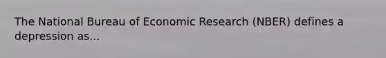 The National Bureau of Economic Research (NBER) defines a depression as...