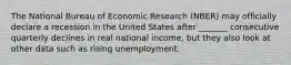 The National Bureau of Economic Research (NBER) may officially declare a recession in the United States after _______ consecutive quarterly declines in real national income, but they also look at other data such as rising unemployment.