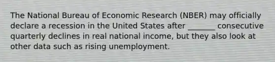 The National Bureau of Economic Research (NBER) may officially declare a recession in the United States after _______ consecutive quarterly declines in real national income, but they also look at other data such as rising unemployment.