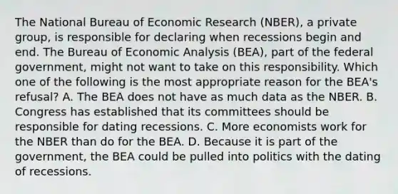 The National Bureau of Economic Research​ (NBER), a private​ group, is responsible for declaring when recessions begin and end. The Bureau of Economic Analysis​ (BEA), part of the federal​ government, might not want to take on this responsibility. Which one of the following is the most appropriate reason for the​ BEA's refusal? A. The BEA does not have as much data as the NBER. B. Congress has established that its committees should be responsible for dating recessions. C. More economists work for the NBER than do for the BEA. D. Because it is part of the​ government, the BEA could be pulled into politics with the dating of recessions.