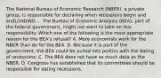 The National Bureau of Economic Research​ (NBER), a private​ group, is responsible for declaring when recessions begin and endLOADING.... The Bureau of Economic Analysis​ (BEA), part of the federal​ government, might not want to take on this responsibility. Which one of the following is the most appropriate reason for the​ BEA's refusal? A. More economists work for the NBER than do for the BEA. B. Because it is part of the​ government, the BEA could be pulled into politics with the dating of recessions. C. The BEA does not have as much data as the NBER. D. Congress has established that its committees should be responsible for dating recessions.